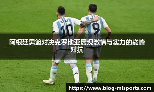 阿根廷男篮对决克罗地亚展现激情与实力的巅峰对抗